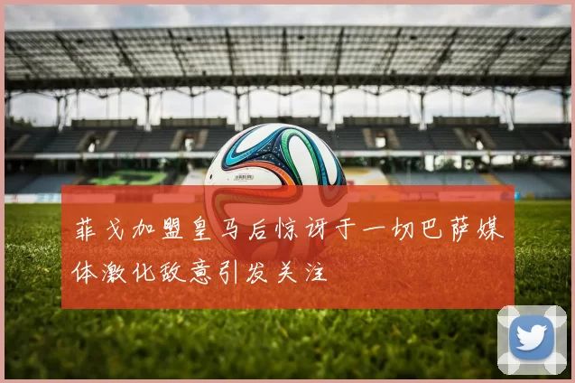 菲戈加盟皇马后惊讶于一切巴萨媒体激化敌意引发关注