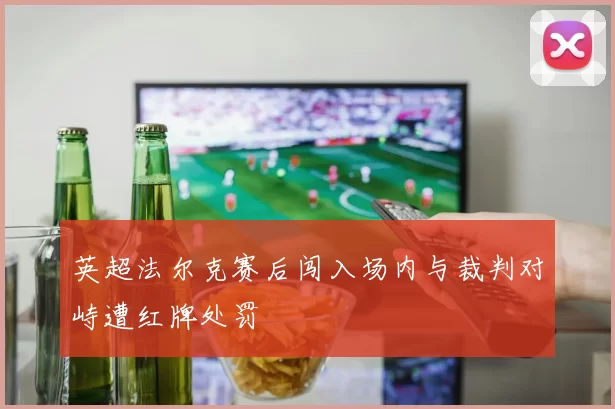 英超法尔克赛后闯入场内与裁判对峙遭红牌处罚