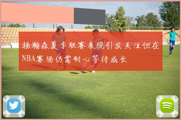 杨瀚森夏季联赛表现引发关注但在NBA赛场仍需耐心等待成长