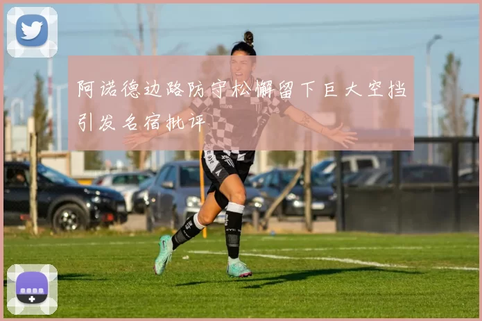 阿诺德边路防守松懈留下巨大空挡引发名宿批评