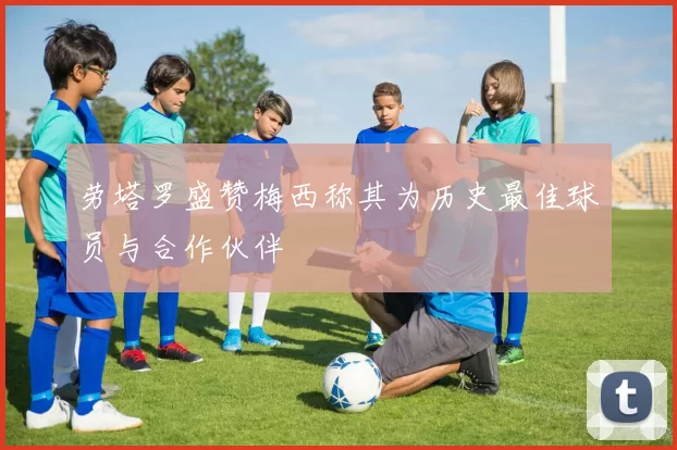 劳塔罗盛赞梅西称其为历史最佳球员与合作伙伴
