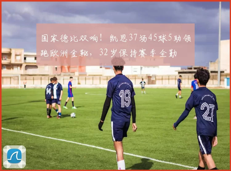 国家德比双响！凯恩37场45球5助领跑欧洲金靴，32岁保持赛季全勤