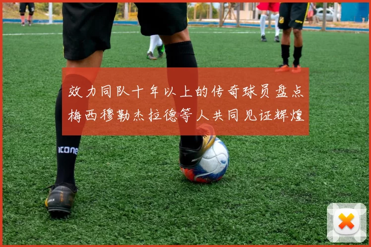 效力同队十年以上的传奇球员盘点梅西穆勒杰拉德等人共同见证辉煌岁月