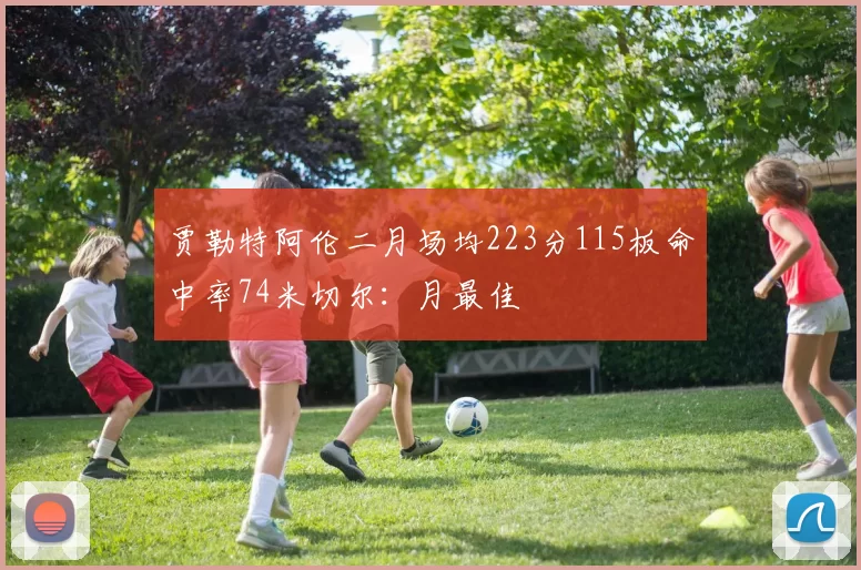 贾勒特阿伦二月场均223分115板命中率74米切尔：月最佳