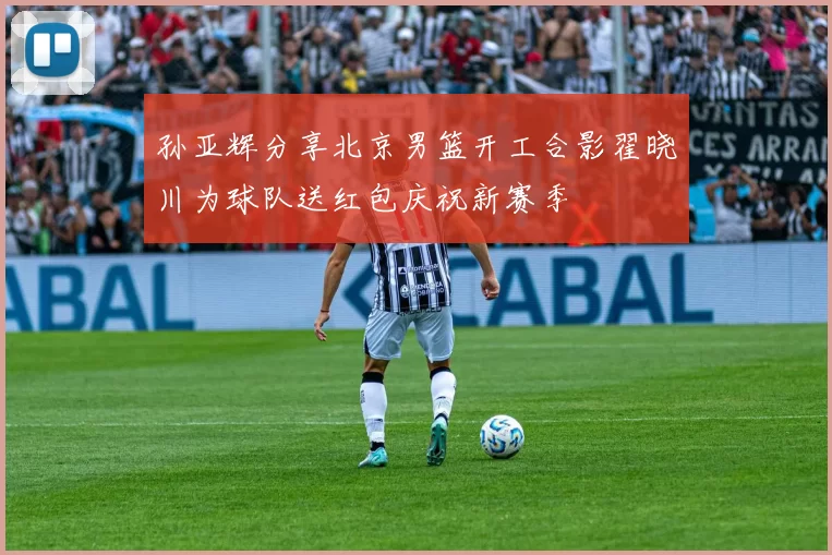 孙亚辉分享北京男篮开工合影翟晓川为球队送红包庆祝新赛季