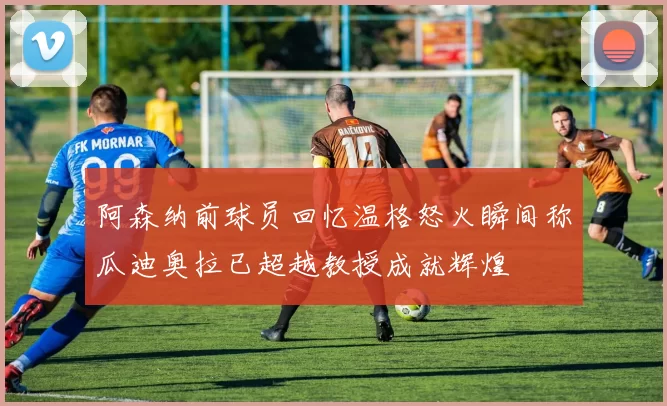 阿森纳前球员回忆温格怒火瞬间称瓜迪奥拉已超越教授成就辉煌