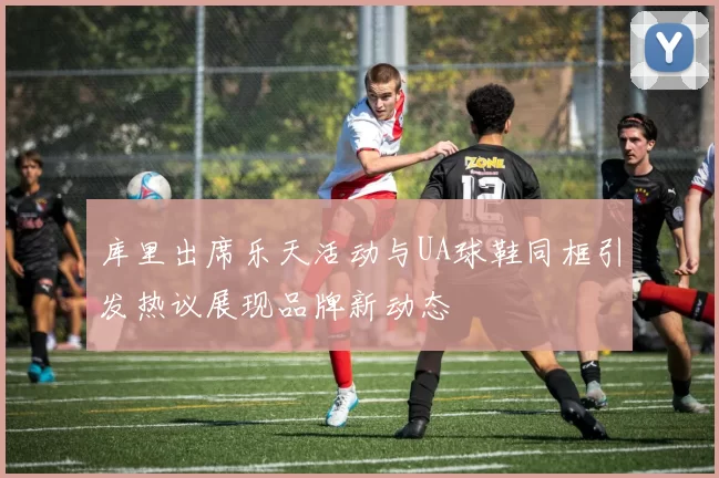 库里出席乐天活动与UA球鞋同框引发热议展现品牌新动态