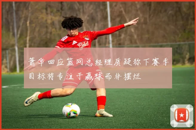 萧华回应篮网总经理质疑称下赛季目标将专注于赢球而非摆烂