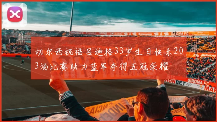 切尔西祝福吕迪格33岁生日快乐203场比赛助力蓝军夺得五冠荣耀