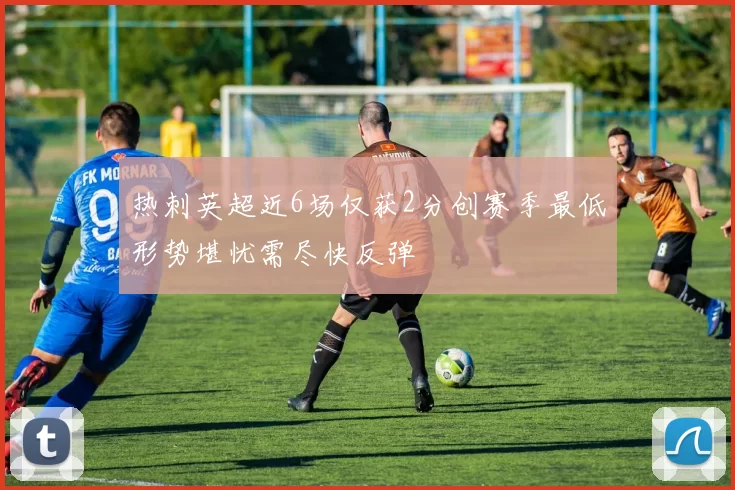 热刺英超近6场仅获2分创赛季最低形势堪忧需尽快反弹