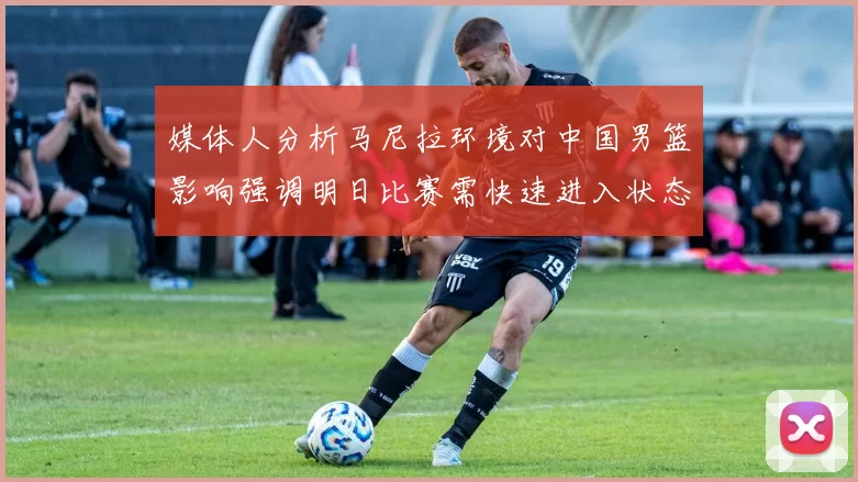 媒体人分析马尼拉环境对中国男篮影响强调明日比赛需快速进入状态