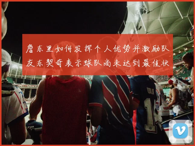詹东里如何发挥个人优势并激励队友东契奇表示球队尚未达到最佳状态