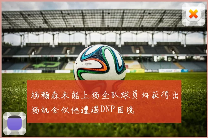 杨瀚森未能上场全队球员均获得出场机会仅他遭遇DNP困境