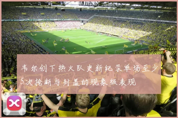 韦尔创下热火队史新纪录单场至少5次抢断与封盖的现象级表现