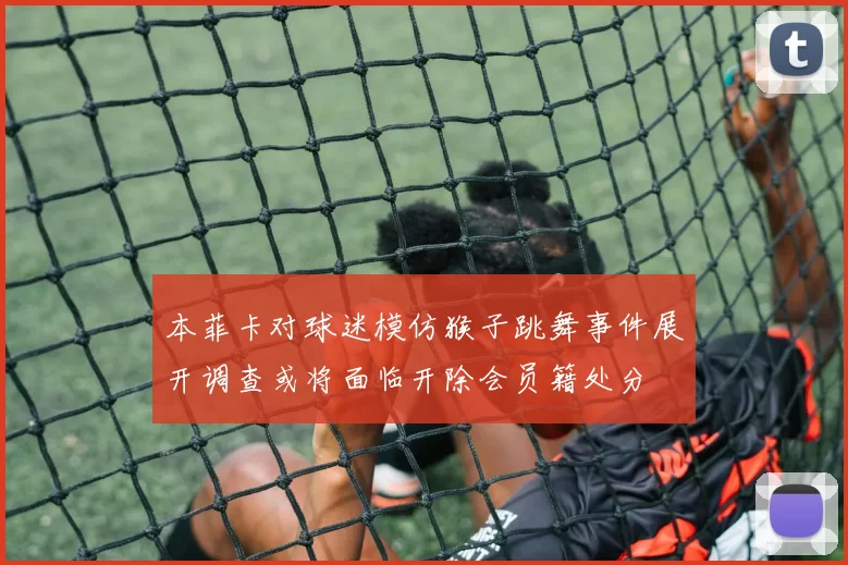 本菲卡对球迷模仿猴子跳舞事件展开调查或将面临开除会员籍处分