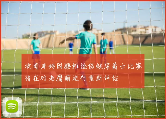 埃奇库姆因腰椎挫伤缺席爵士比赛将在对老鹰前进行重新评估