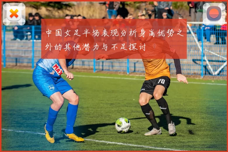 中国女足半场表现分析身高优势之外的其他潜力与不足探讨