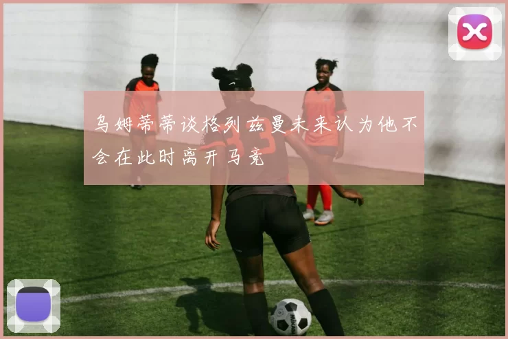 乌姆蒂蒂谈格列兹曼未来认为他不会在此时离开马竞