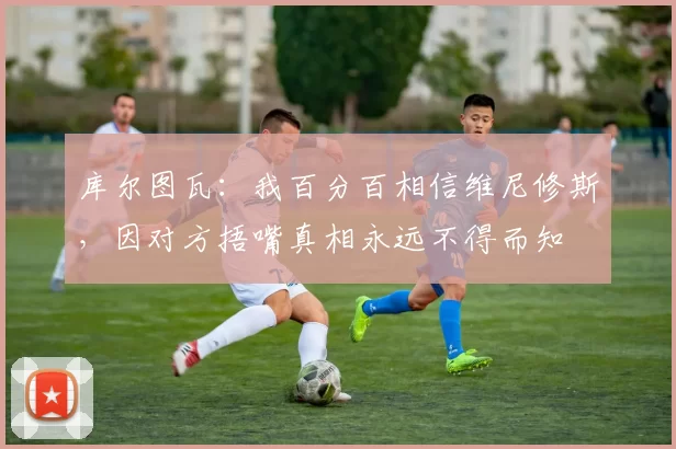 库尔图瓦：我百分百相信维尼修斯，因对方捂嘴真相永远不得而知