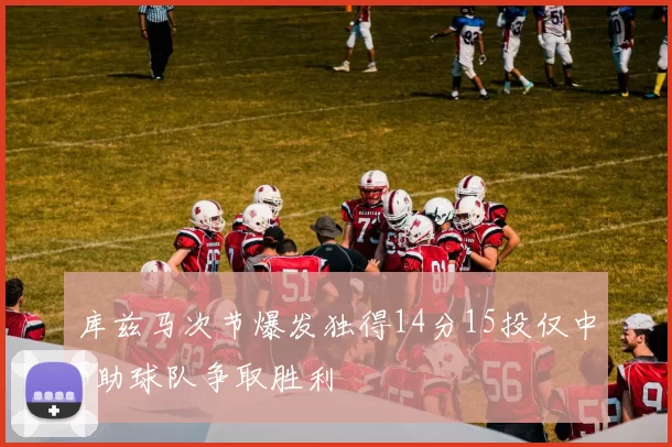 库兹马次节爆发独得14分15投仅中5助球队争取胜利