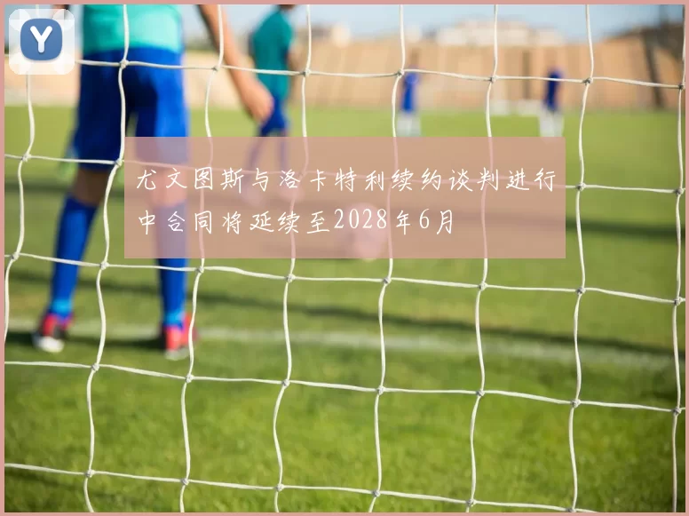 尤文图斯与洛卡特利续约谈判进行中合同将延续至2028年6月