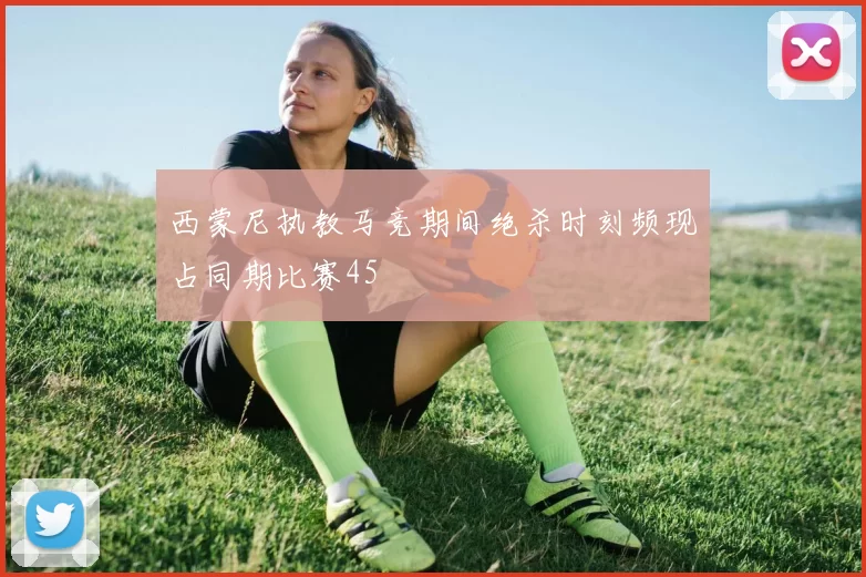 西蒙尼执教马竞期间绝杀时刻频现占同期比赛45