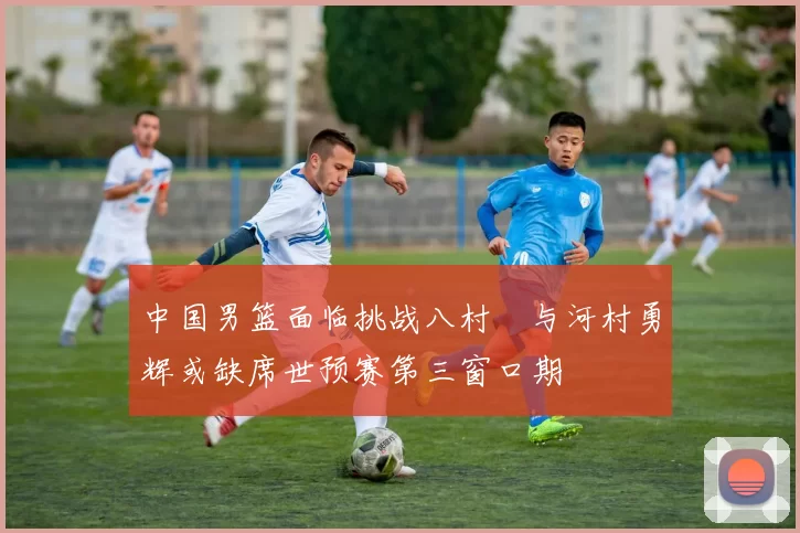 中国男篮面临挑战八村塁与河村勇辉或缺席世预赛第三窗口期