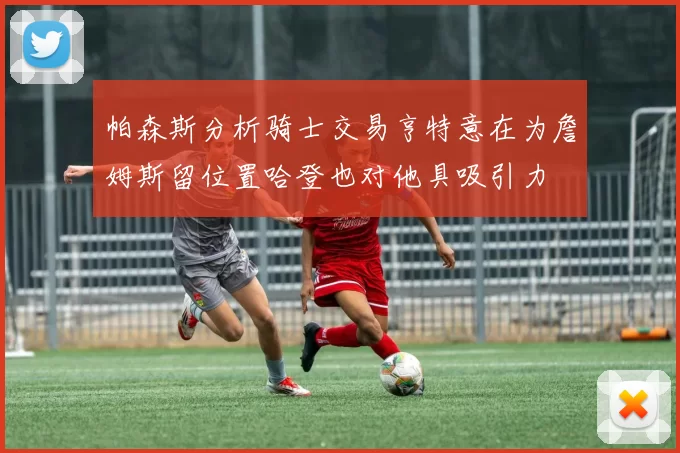 帕森斯分析骑士交易亨特意在为詹姆斯留位置哈登也对他具吸引力
