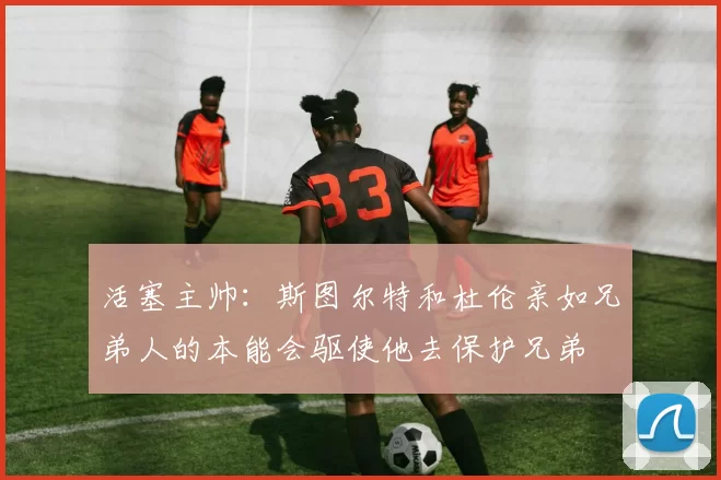 活塞主帅：斯图尔特和杜伦亲如兄弟人的本能会驱使他去保护兄弟