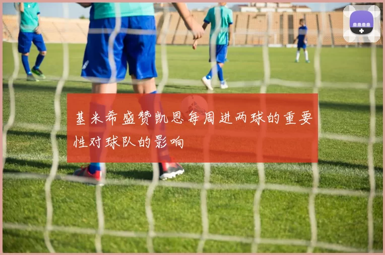 基米希盛赞凯恩每周进两球的重要性对球队的影响