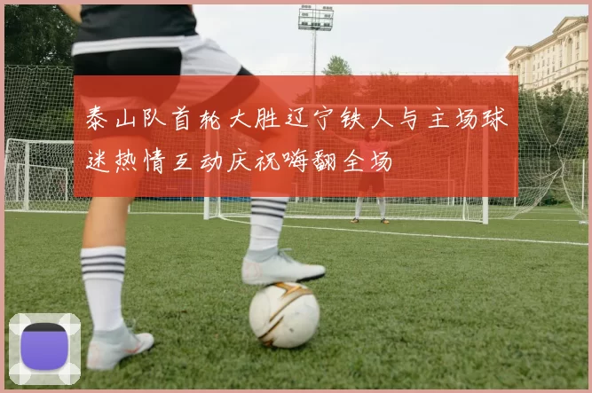 泰山队首轮大胜辽宁铁人与主场球迷热情互动庆祝嗨翻全场