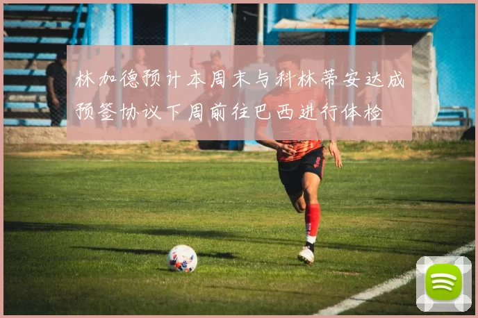 林加德预计本周末与科林蒂安达成预签协议下周前往巴西进行体检