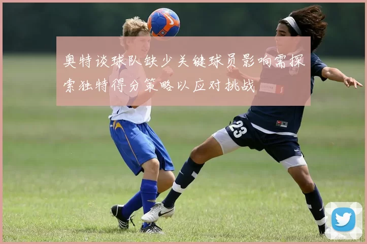 奥特谈球队缺少关键球员影响需探索独特得分策略以应对挑战