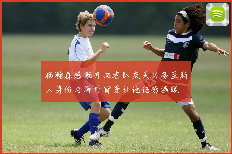 杨瀚森感慨开拓者队友关怀备至新人身份与海外背景让他倍感温暖