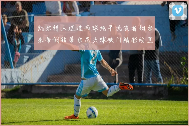 凯尔特人连追两球绝平流浪者切尔米蒂倒钩蒂尔尼头球破门精彩纷呈